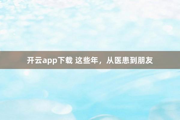 开云app下载 这些年,从医患到朋友
