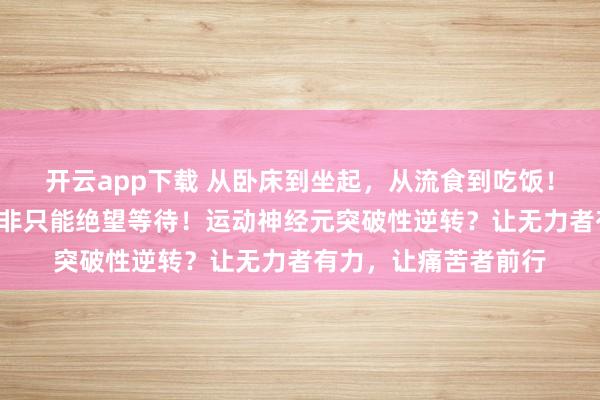开云app下载 从卧床到坐起,从流食到吃饭!“渐冻”的人生,并非只能绝望等待!运动神经元突破性逆转?让无力者有力,让痛苦者前行