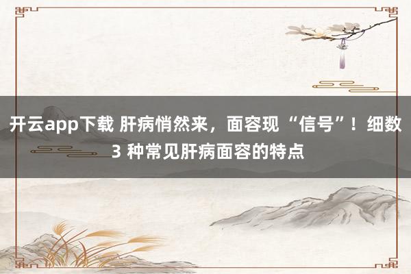 开云app下载 肝病悄然来,面容现 “信号”!细数 3 种常见肝病面容的特点