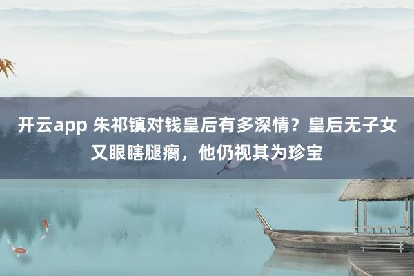 开云app 朱祁镇对钱皇后有多深情?皇后无子女又眼瞎腿瘸,他仍视其为珍宝