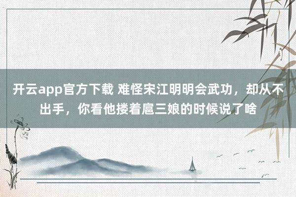 开云app官方下载 难怪宋江明明会武功,却从不出手,你看他搂着扈三娘的时候说了啥