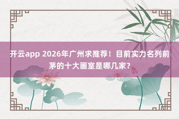 开云app 2026年广州求推荐！目前实力名列前茅的十大画室是哪几家？
