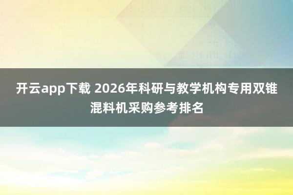 开云app下载 2026年科研与教学机构专用双锥混料机采购参考排名