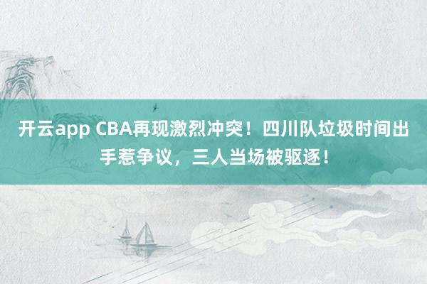 开云app CBA再现激烈冲突！四川队垃圾时间出手惹争议，三人当场被驱逐！