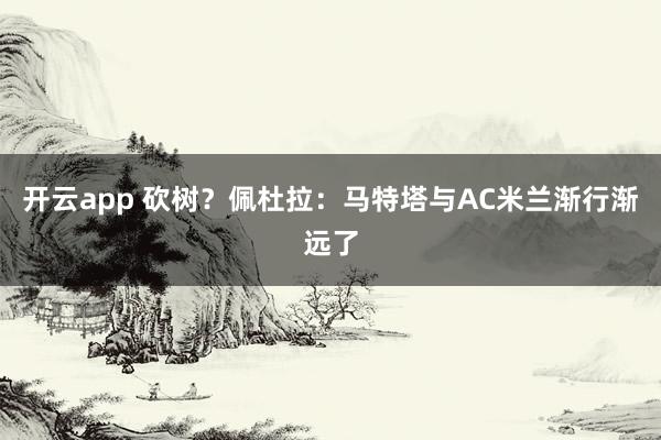 开云app 砍树?佩杜拉:马特塔与AC米兰渐行渐远了