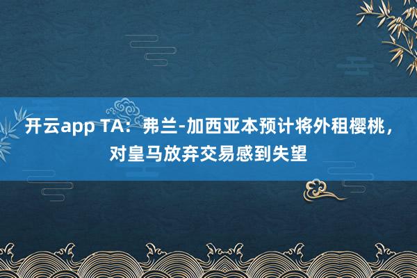开云app TA:弗兰-加西亚本预计将外租樱桃,对皇马放弃交易感到失望