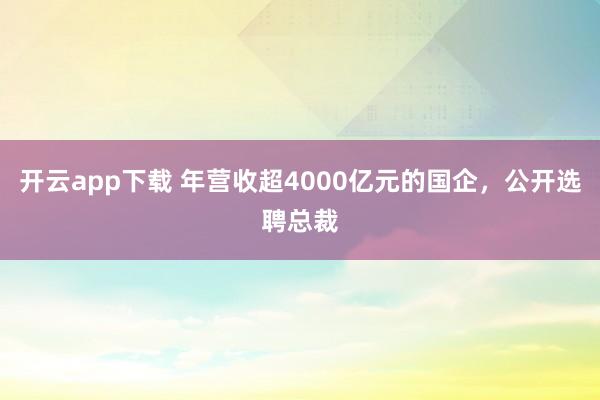 开云app下载 年营收超4000亿元的国企,公开选聘总裁