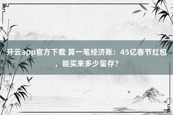 开云app官方下载 算一笔经济账：45亿春节红包，能买来多少留存？