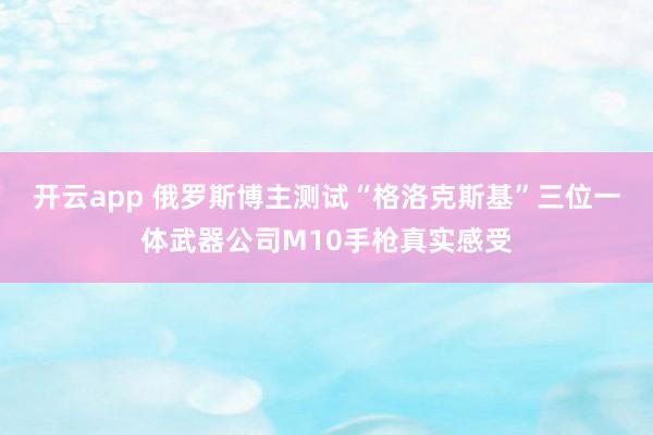 开云app 俄罗斯博主测试“格洛克斯基”三位一体武器公司M10手枪真实感受