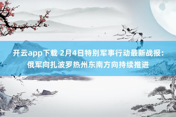 开云app下载 2月4日特别军事行动最新战报：俄军向扎波罗热州东南方向持续推进