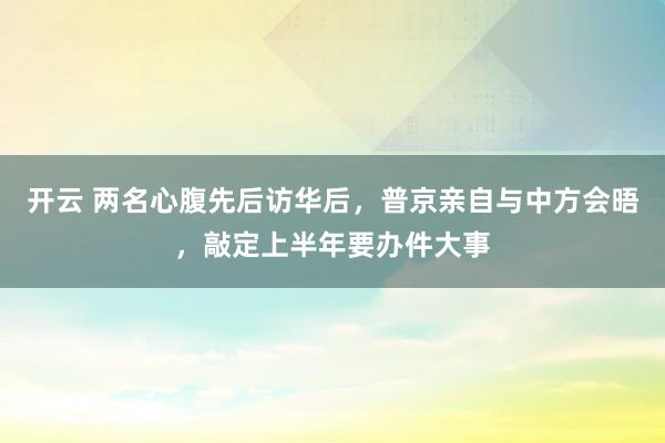 开云 两名心腹先后访华后，普京亲自与中方会晤，敲定上半年要办件大事
