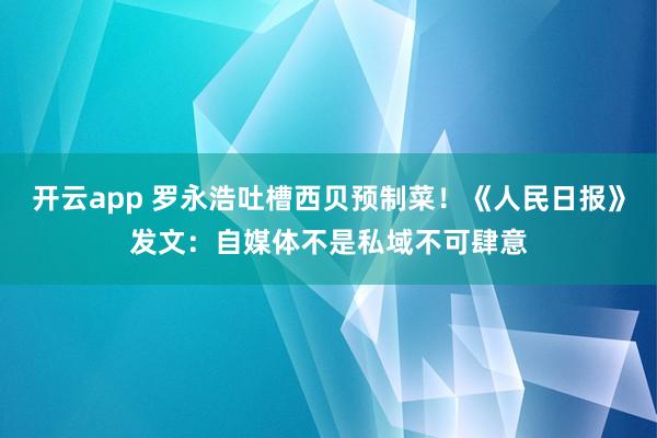 开云app 罗永浩吐槽西贝预制菜！《人民日报》发文：自媒体不是私域不可肆意