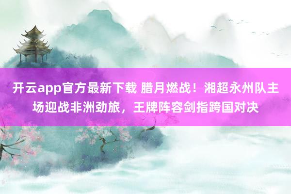 开云app官方最新下载 腊月燃战！湘超永州队主场迎战非洲劲旅，王牌阵容剑指跨国对决