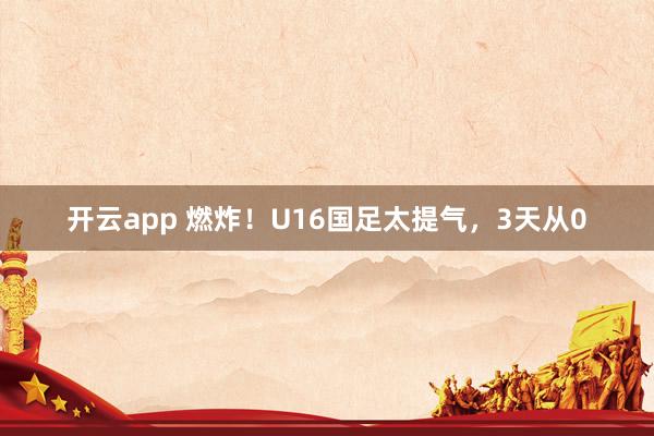 开云app 燃炸！U16国足太提气，3天从0