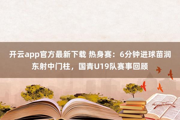 开云app官方最新下载 热身赛：6分钟进球苗润东射中门柱，国青U19队赛事回顾