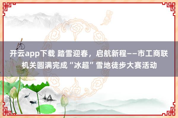 开云app下载 踏雪迎春，启航新程——市工商联机关圆满完成“冰超”雪地徒步大赛活动