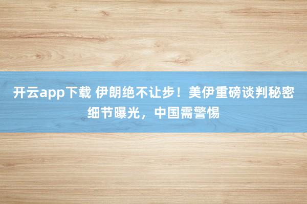 开云app下载 伊朗绝不让步！美伊重磅谈判秘密细节曝光，中国需警惕