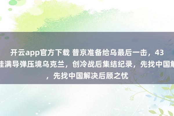 开云app官方下载 普京准备给乌最后一击，43架核轰炸机挂满导弹压境乌克兰，创冷战后集结纪录，先找中国解决后顾之忧