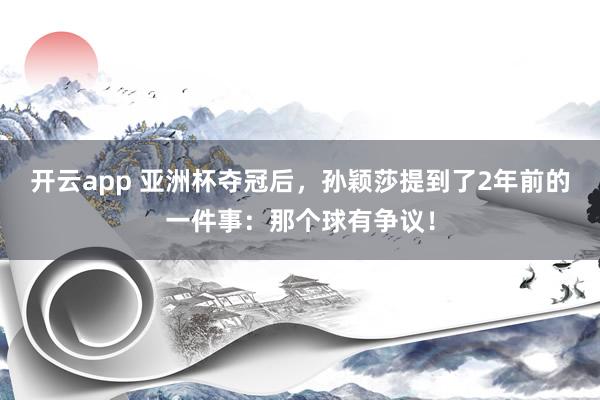 开云app 亚洲杯夺冠后，孙颖莎提到了2年前的一件事：那个球有争议！