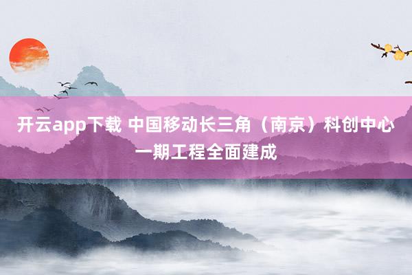 开云app下载 中国移动长三角（南京）科创中心一期工程全面建成