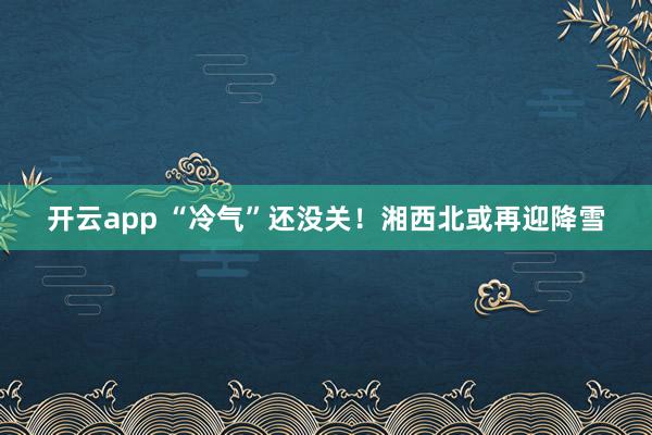 开云app “冷气”还没关！湘西北或再迎降雪