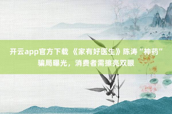 开云app官方下载 《家有好医生》陈涛“神药”骗局曝光，消费者需擦亮双眼