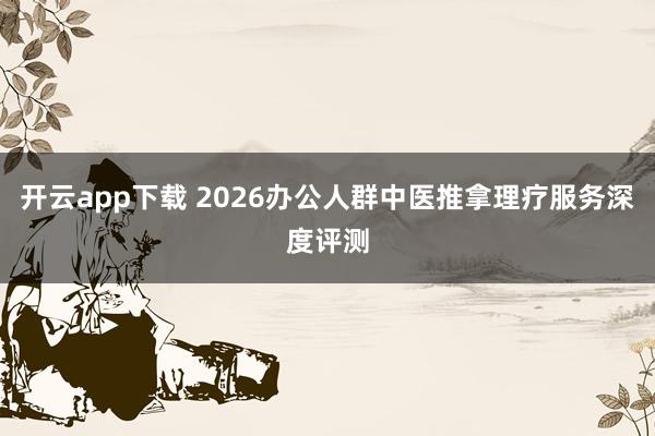 开云app下载 2026办公人群中医推拿理疗服务深度评测