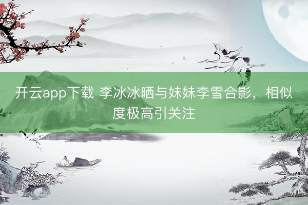 开云app下载 李冰冰晒与妹妹李雪合影，相似度极高引关注