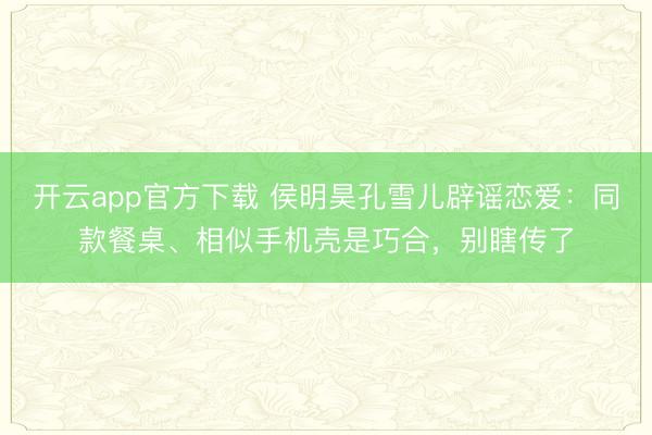 开云app官方下载 侯明昊孔雪儿辟谣恋爱：同款餐桌、相似手机壳是巧合，别瞎传了