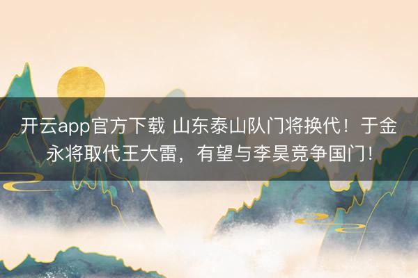 开云app官方下载 山东泰山队门将换代！于金永将取代王大雷，有望与李昊竞争国门！