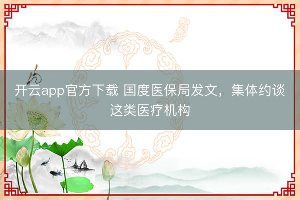 开云app官方下载 国度医保局发文，集体约谈这类医疗机构