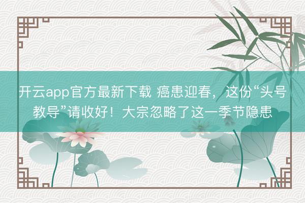 开云app官方最新下载 癌患迎春，这份“头号教导”请收好！大宗忽略了这一季节隐患
