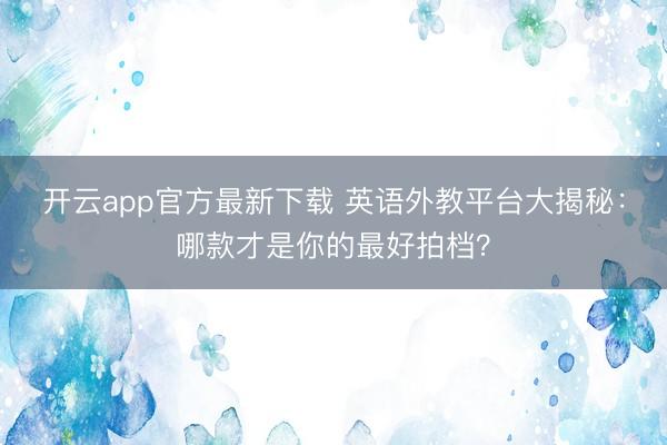 开云app官方最新下载 英语外教平台大揭秘：哪款才是你的最好拍档？