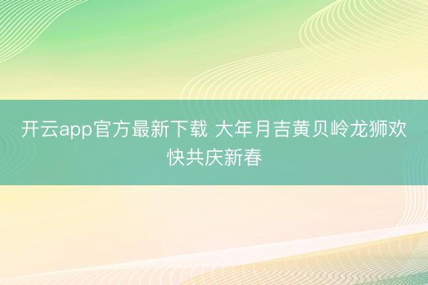 开云app官方最新下载 大年月吉黄贝岭龙狮欢快共庆新春