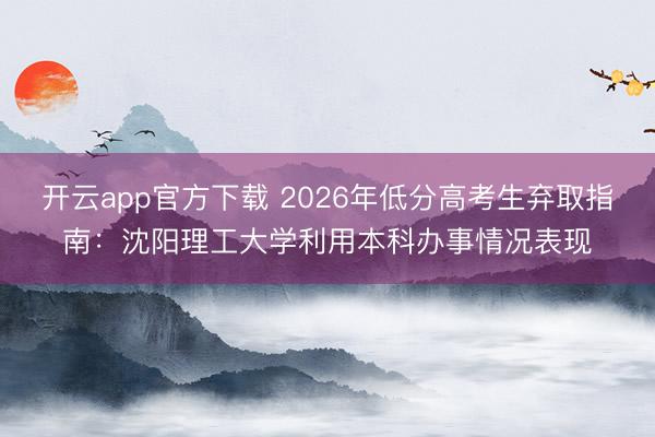 开云app官方下载 2026年低分高考生弃取指南：沈阳理工大学利用本科办事情况表现