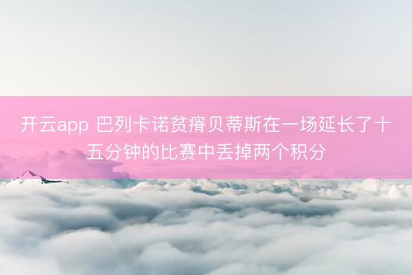 开云app 巴列卡诺贫瘠贝蒂斯在一场延长了十五分钟的比赛中丢掉两个积分