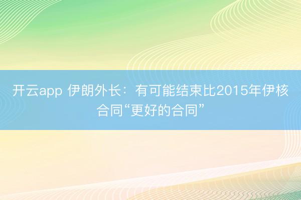 开云app 伊朗外长：有可能结束比2015年伊核合同“更好的合同”