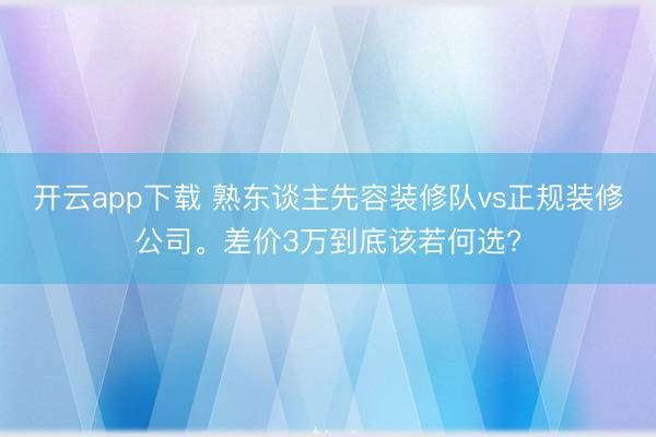 开云app下载 熟东谈主先容装修队vs正规装修公司。差价3万到底该若何选?
