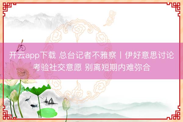 开云app下载 总台记者不雅察丨伊好意思讨论考验社交意愿 别离短期内难弥合