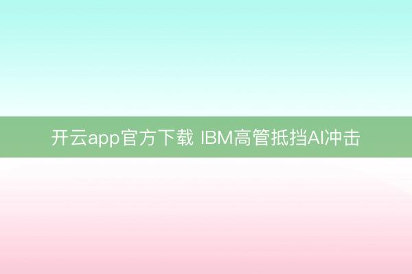 开云app官方下载 IBM高管抵挡AI冲击
