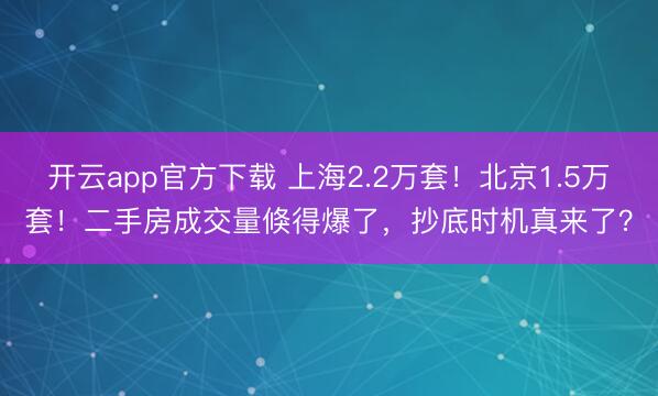 开云app官方下载 上海2.2万套！北京1.5万套！二手房成交量倏得爆了，抄底时机真来了？