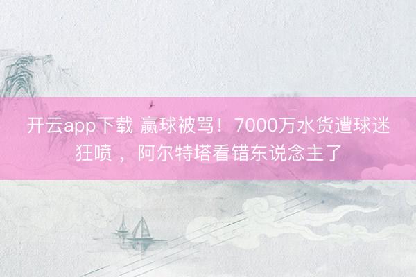 开云app下载 赢球被骂!7000万水货遭球迷狂喷 ,阿尔特塔看错东说念主了