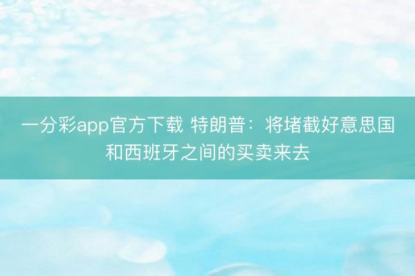 一分彩app官方下载 特朗普：将堵截好意思国和西班牙之间的买卖来去