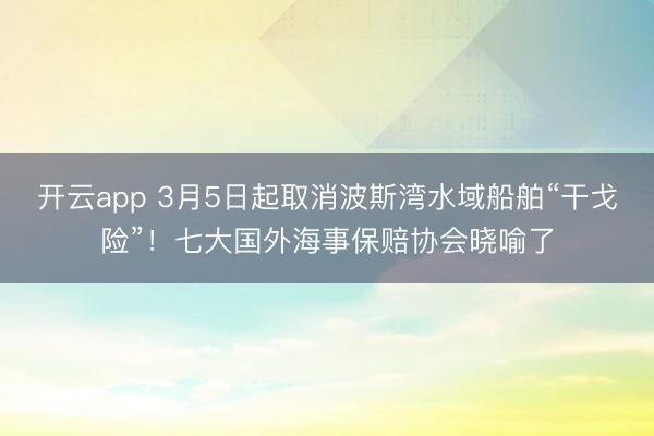 开云app 3月5日起取消波斯湾水域船舶“干戈险”！七大国外海事保赔协会晓喻了