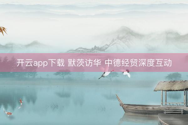 开云app下载 默茨访华 中德经贸深度互动