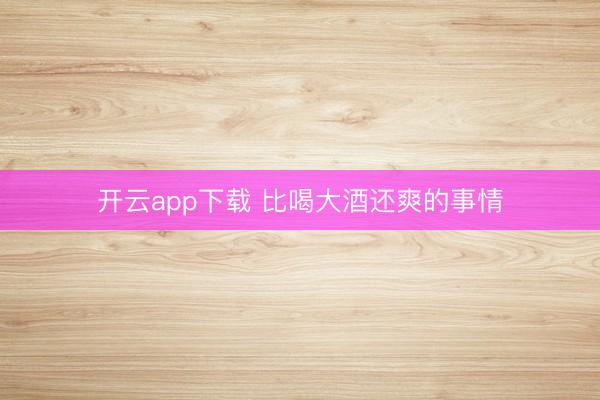 开云app下载 比喝大酒还爽的事情