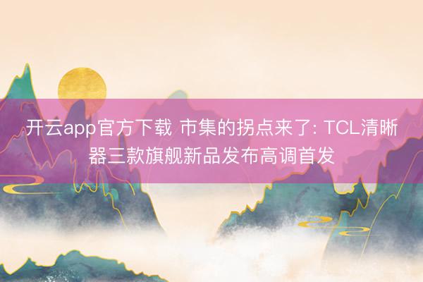 开云app官方下载 市集的拐点来了: TCL清晰器三款旗舰新品发布高调首发